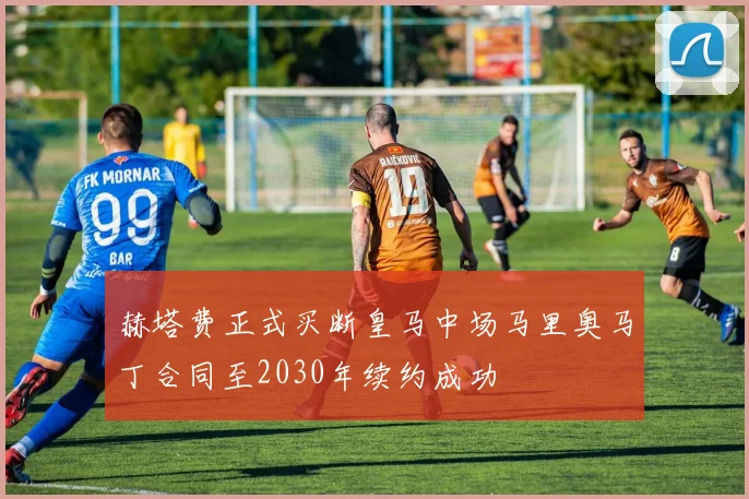 赫塔费正式买断皇马中场马里奥马丁合同至2030年续约成功