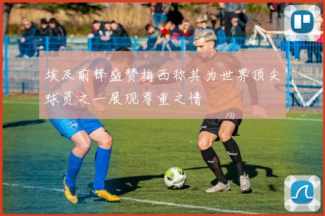 埃及前锋盛赞梅西称其为世界顶尖球员之一展现尊重之情
