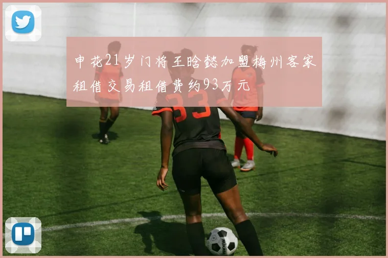 申花21岁门将王晗懿加盟梅州客家租借交易租借费约93万元