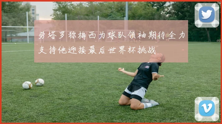 劳塔罗称梅西为球队领袖期待全力支持他迎接最后世界杯挑战
