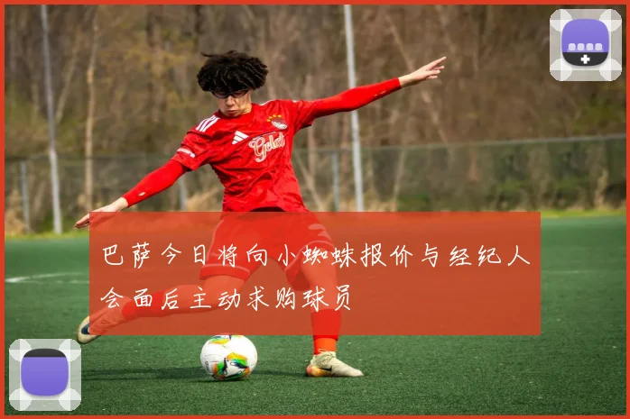 巴萨今日将向小蜘蛛报价与经纪人会面后主动求购球员