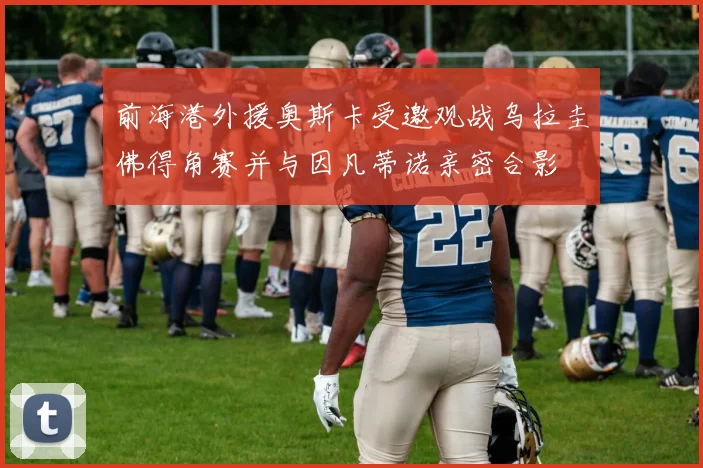 前海港外援奥斯卡受邀观战乌拉圭佛得角赛并与因凡蒂诺亲密合影