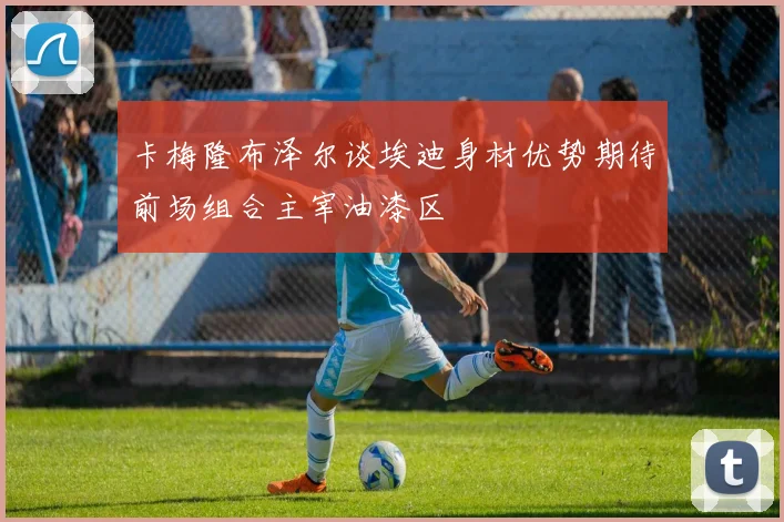 卡梅隆布泽尔谈埃迪身材优势期待前场组合主宰油漆区