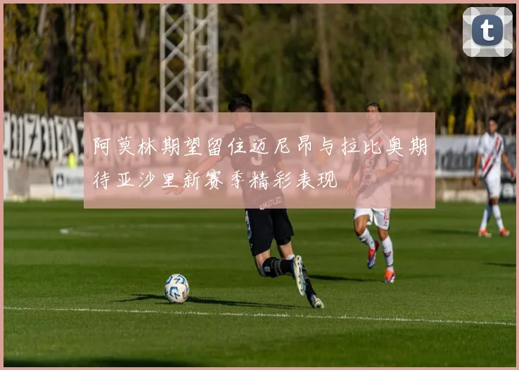 阿莫林期望留住迈尼昂与拉比奥期待亚沙里新赛季精彩表现