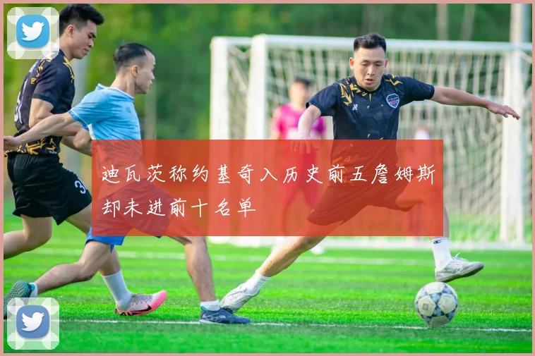迪瓦茨称约基奇入历史前五詹姆斯却未进前十名单