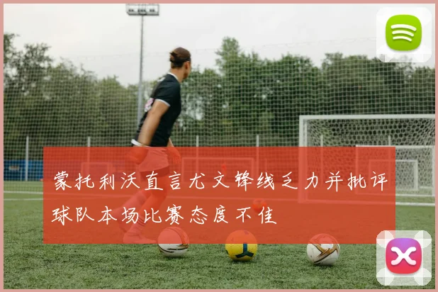 蒙托利沃直言尤文锋线乏力并批评球队本场比赛态度不佳