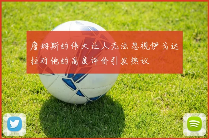 詹姆斯的伟大让人无法忽视伊戈达拉对他的高度评价引发热议