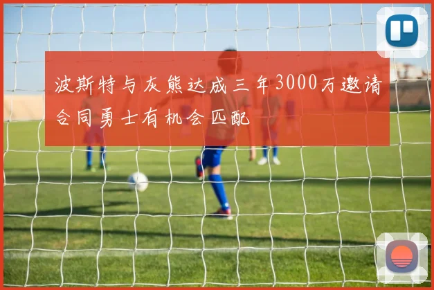 波斯特与灰熊达成三年3000万邀请合同勇士有机会匹配