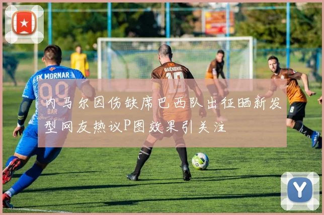内马尔因伤缺席巴西队出征晒新发型网友热议P图效果引关注