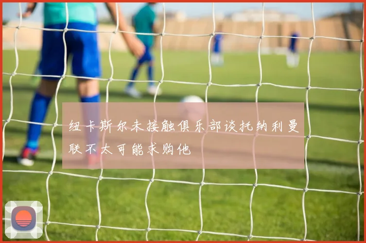 纽卡斯尔未接触俱乐部谈托纳利曼联不太可能求购他