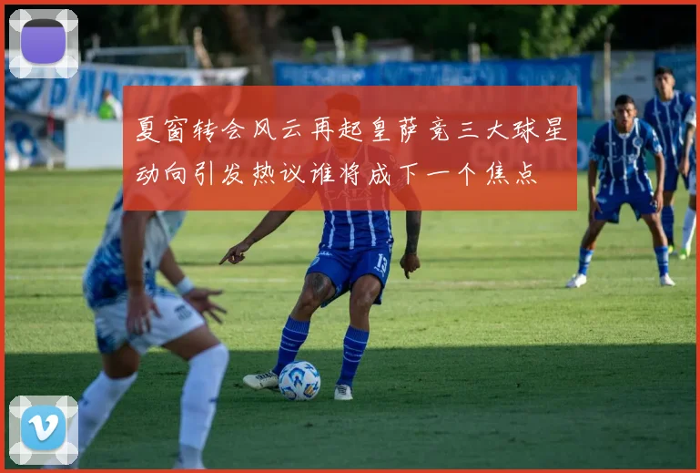 夏窗转会风云再起皇萨竞三大球星动向引发热议谁将成下一个焦点
