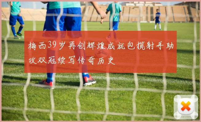 梅西39岁再创辉煌成就包揽射手助攻双冠续写传奇历史