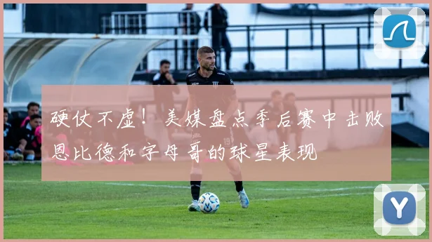 硬仗不虚！美媒盘点季后赛中击败恩比德和字母哥的球星表现