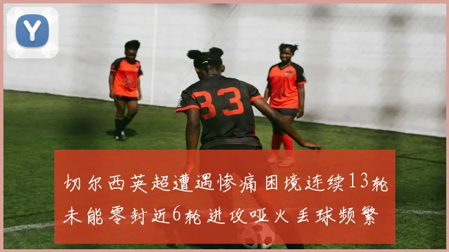 切尔西英超遭遇惨痛困境连续13轮未能零封近6轮进攻哑火丢球频繁