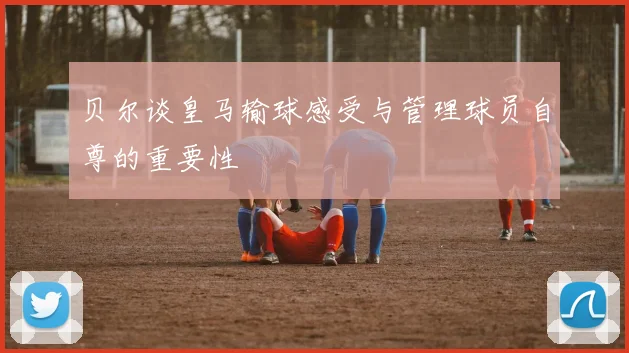 贝尔谈皇马输球感受与管理球员自尊的重要性