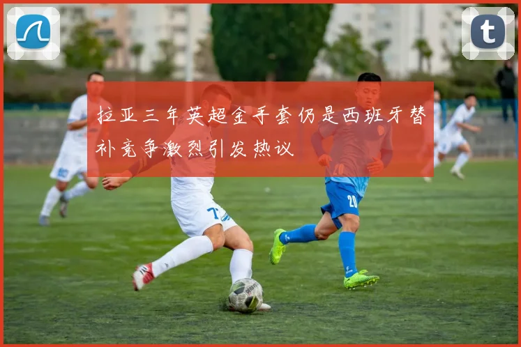 拉亚三年英超金手套仍是西班牙替补竞争激烈引发热议