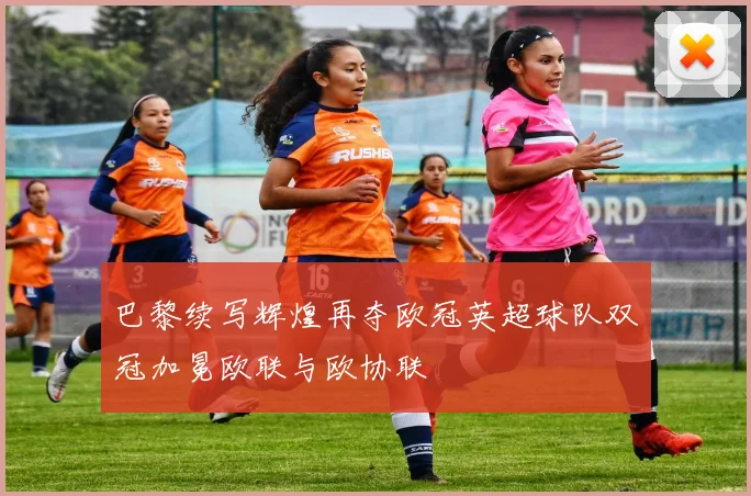 巴黎续写辉煌再夺欧冠英超球队双冠加冕欧联与欧协联