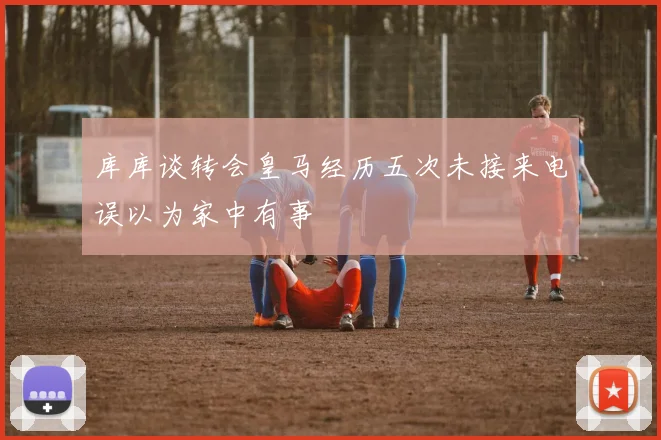 库库谈转会皇马经历五次未接来电误以为家中有事