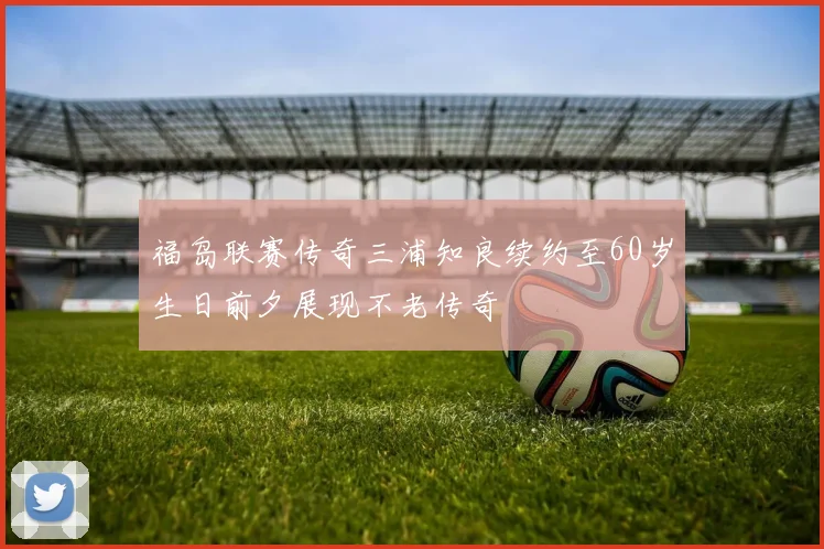 福岛联赛传奇三浦知良续约至60岁生日前夕展现不老传奇