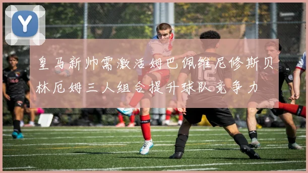 皇马新帅需激活姆巴佩维尼修斯贝林厄姆三人组合提升球队竞争力