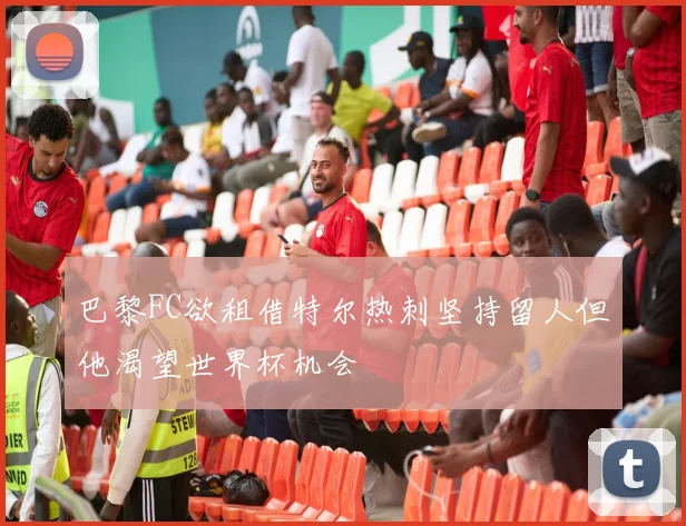 巴黎FC欲租借特尔热刺坚持留人但他渴望世界杯机会