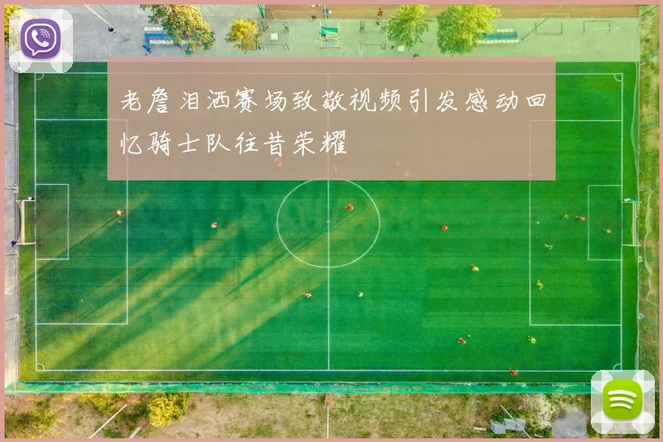 老詹泪洒赛场致敬视频引发感动回忆骑士队往昔荣耀